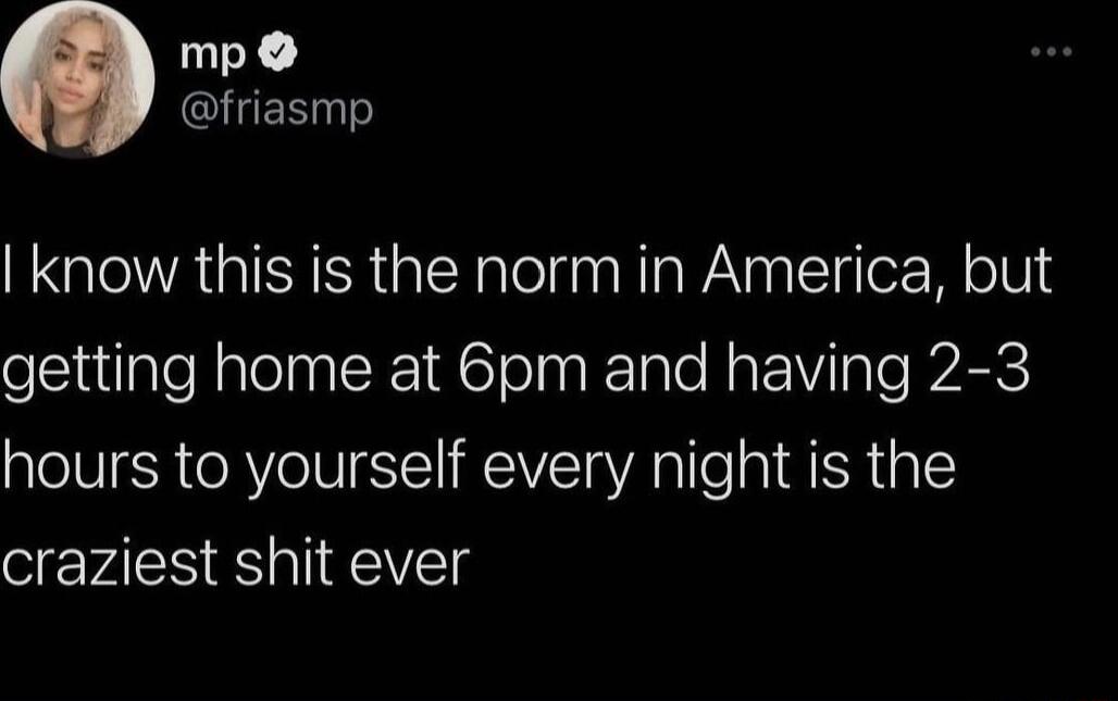 mp ClUES know this is the norm in America but getting home at 6pm and having 2 3 hours to yourself every night is the craziest shit ever