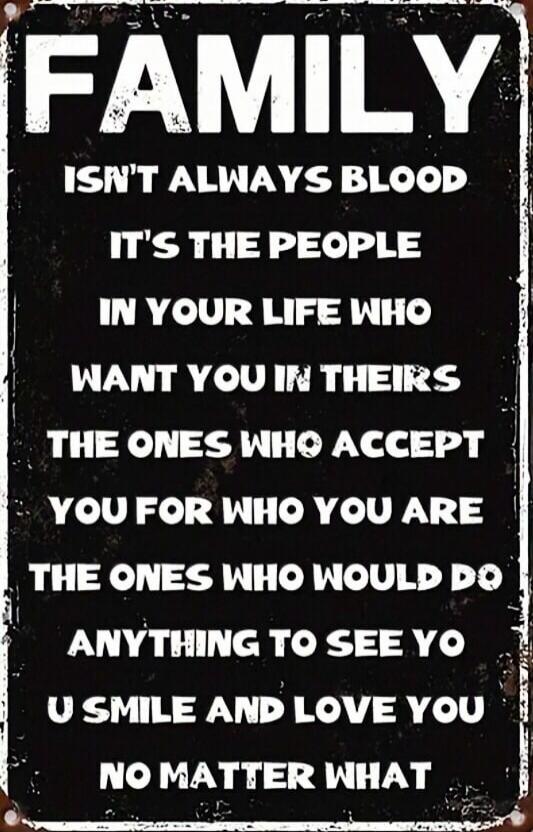 FAMILY ISN'T ALWAYS BLOOD. IT'S THE PEOPLE IN YOUR LIFE WHO WANT YOU IN THEIRS, THE ONES WHO ACCEPT YOU FOR WHO YOU ARE, THE ONES WHO WOULD DO ANYTHING TO SEE YOU SMILE AND LOVE YOU NO MATTER WHAT.