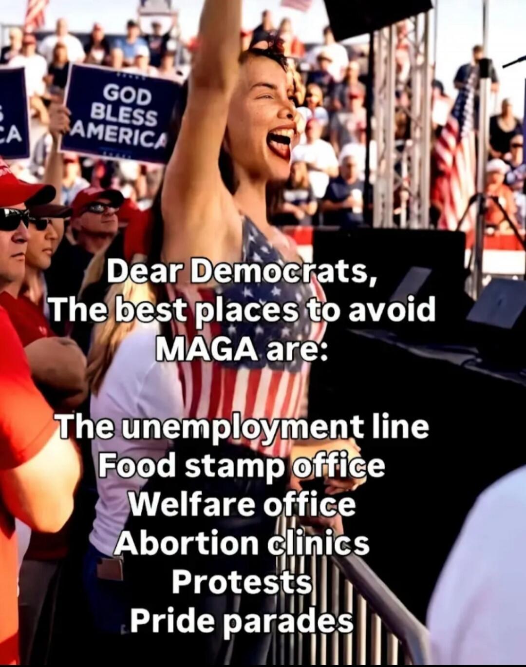 GOD BLESS AMERICA Dear Democrats, The best places to avoid MAGA are: The unemployment line Food stamp office Welfare office Abortion clinics Protests Pride parades