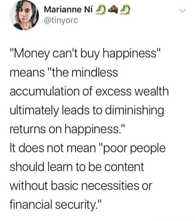 Marianne Ni 1 4 tinyorc Money cant buy happiness means the mindless accumulation of excess wealth ultimately leads to diminishing returns on happiness It does not mean poor people should learn to be content without basic necessities or financial security