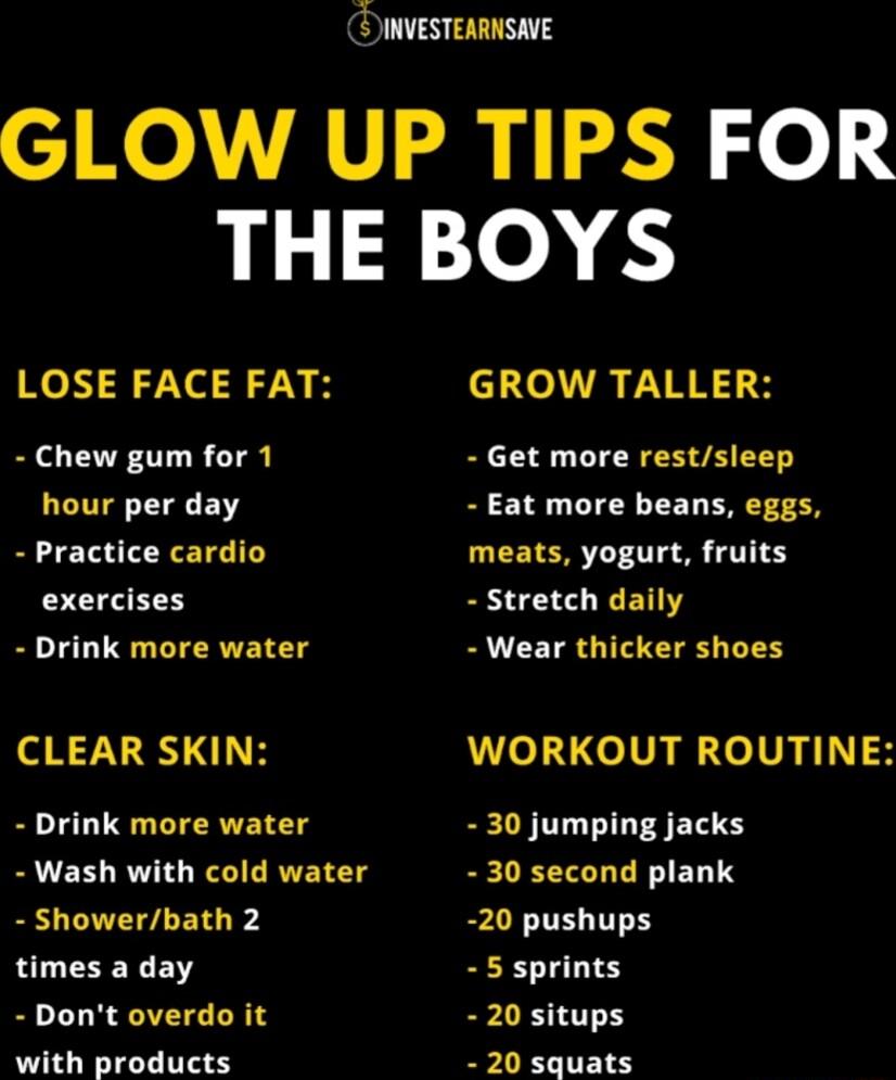INVESTEARNSVE GLOW UP TIPS FOR THE BOYS LOSE FACE FAT R ARE S H Chew gum for 1 Get more restsleep hour per day Eat more beans eggs Practice cardio meats yogurt fruits exercises stretch daily Drink more water Wear thicker shoes CLEAR SKIN WORKOUT ROUTINE Drink more water 30 jumping jacks Wash with cold water 30 second plank showerbath 2 20 pushups times a day 5 sprints Dont overdo it 20 situps with