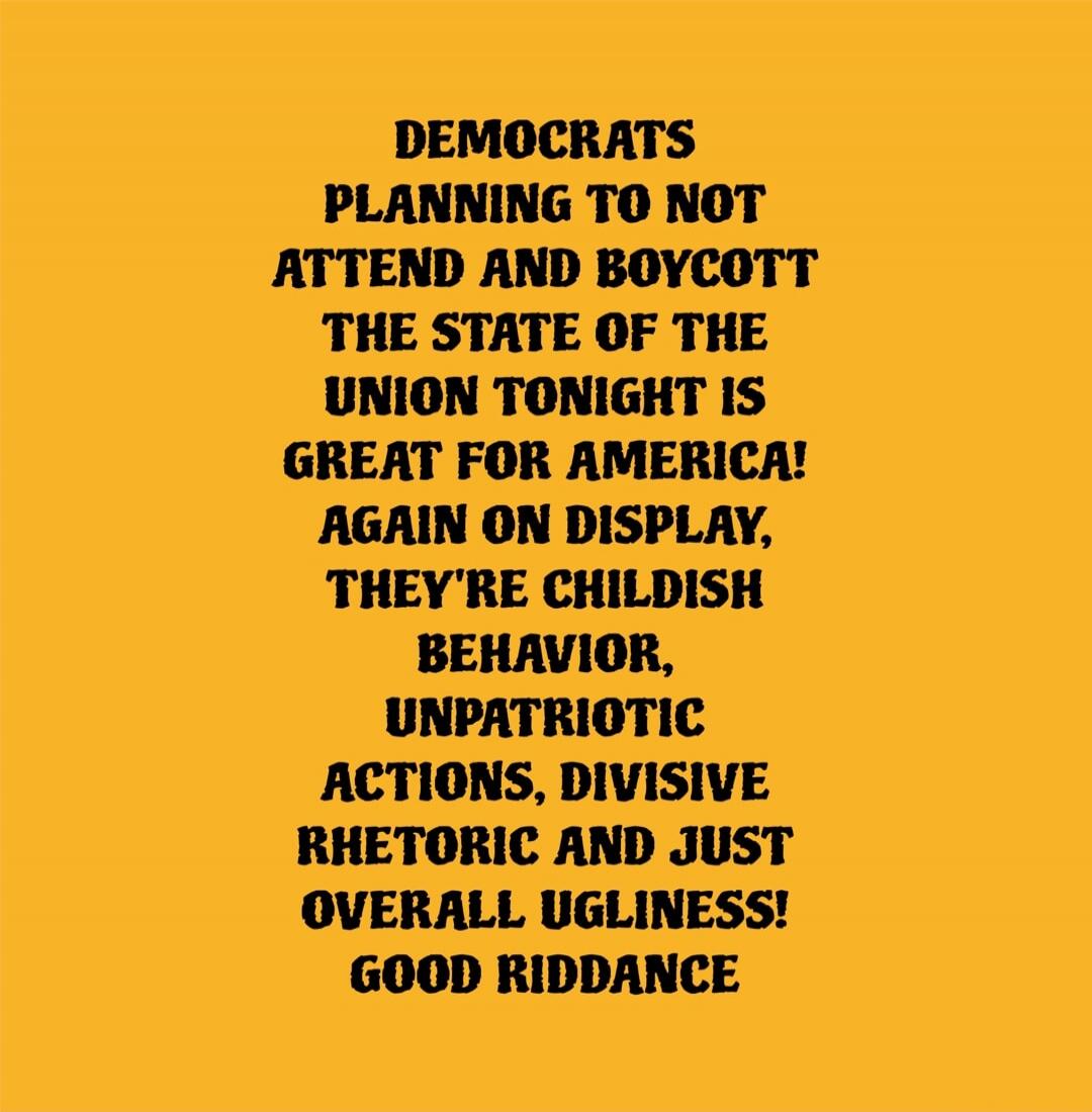DEMOCRATS PLANNING TO NOT ATTEND AND BOYCOTT THE STATE OF THE UNION TONIGHT IS GREAT FOR AMERICA! AGAIN ON DISPLAY, THEY'RE CHILDISH BEHAVIOR, UNPATRIOTIC ACTIONS, DIVISIVE RHETORIC AND JUST OVERALL UGLINESS! GOOD RIDDANCE