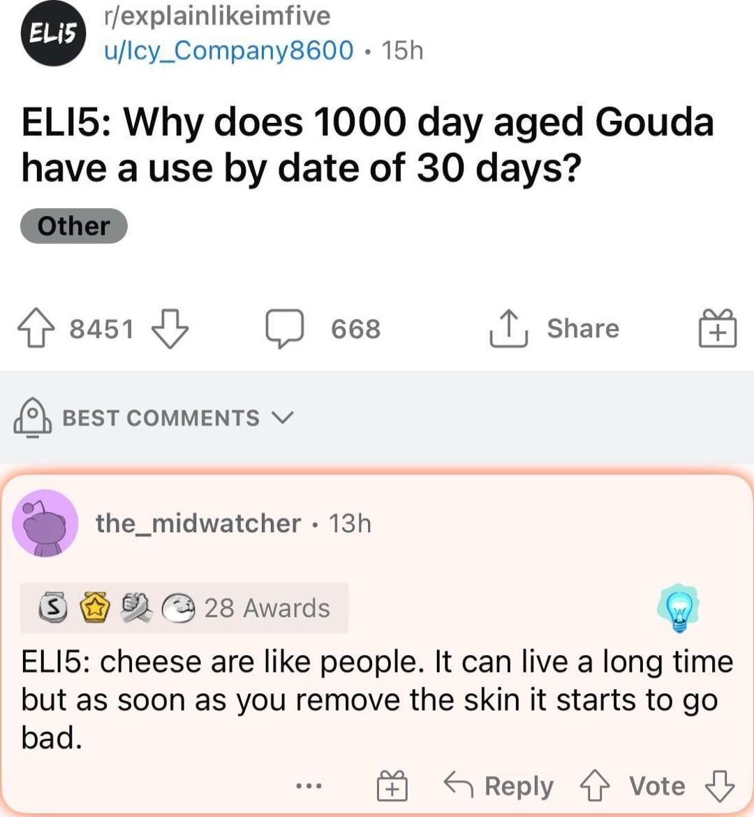 rexplainlikeimfive ulcy_Company8600 15h ELI5 Why does 1000 day aged Gouda have a use by date of 30 days Other peas1 b ees T share 5 BEST COMMENTS v the_midwatcher 13h B 2 28 Awards ELI5 cheese are like people It can live a long time but as soon as you remove the skin it starts to go bad S Reply Vote