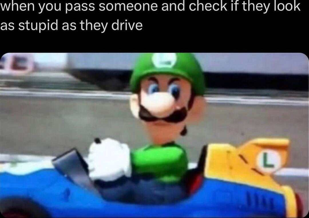 when you pass someone and check If they lool as stupid as they drive