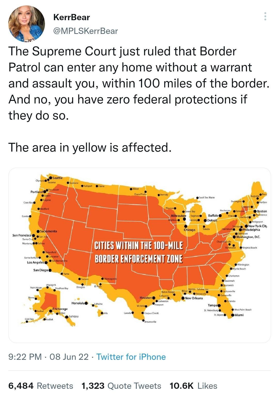 KerrBear MPLSKerrBear The Supreme Court just ruled that Border Patrol can enter any home without a warrant and assault you within 100 miles of the border And no you have zero federal protections if they do so The area in yellow is affected IITIES WITHIN THE 100 MILE j BORDER ENFORCEMENTZONE 922 PM 08 Jun 22 Twitter for iPhone 6484 Retweets 1323 Quote Tweets 106K Likes