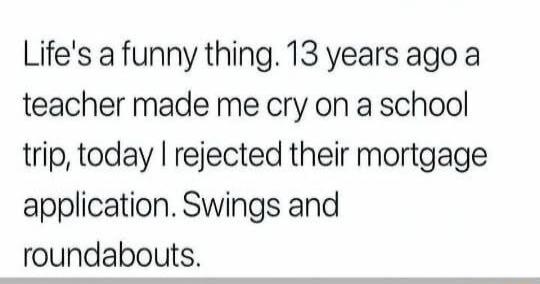 Life's a funny thing. 13 years ago a teacher made me cry on a school trip, today I rejected their mortgage application. Swings and roundabouts.