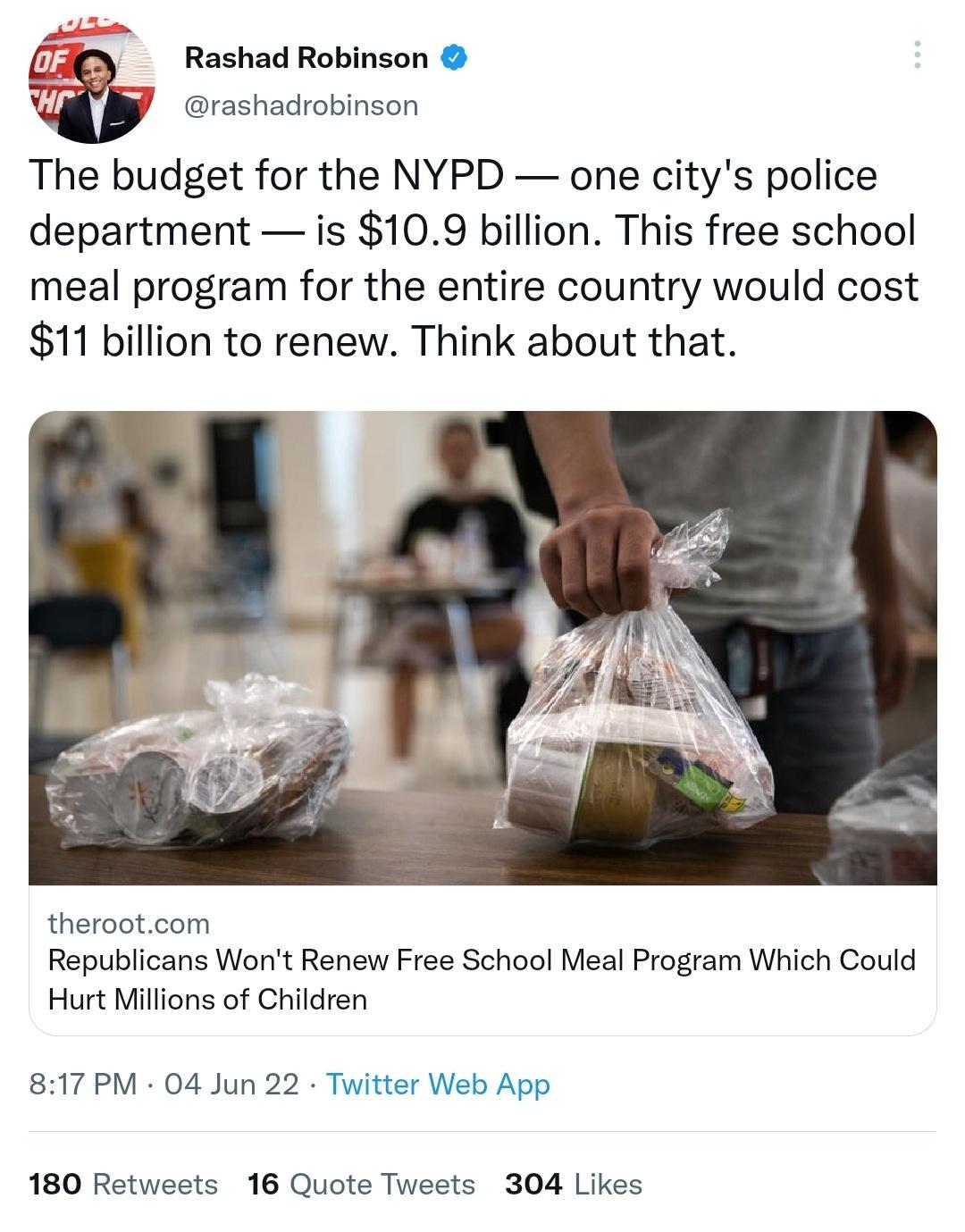 oF Rashad Robinson 7 5 R y rashadrobinson The budget for the NYPD one citys police department is 109 billion This free school meal program for the entire country would cost 11 billion to renew Think about that therootcom Republicans Wont Renew Free School Meal Program Which Could Hurt Millions of Children 817 PM 04 Jun 22 Twitter Web App 180 Retweets 16 Quote Tweets 304 Likes