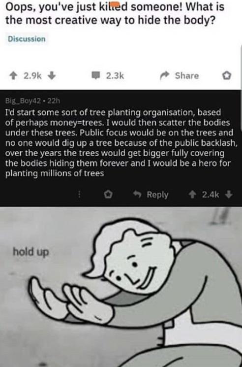 Oops youve just kiltd someone What is the most creative way to hide the body Discussion Id start some sort of tree planting organisation based of perhaps moneytrees I would then scatter the bodies under these trees Public focus would be on the trees and no one would dig up a tree because of the public backlash over the years the trees would get bigger fully covering the bodies hiding them forever 