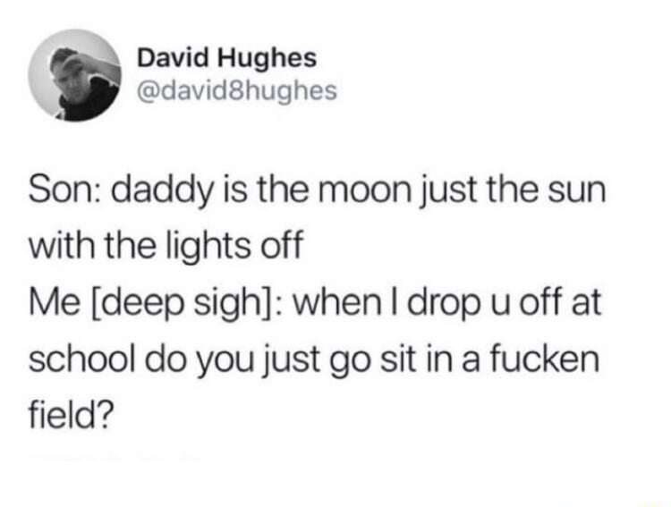 David Hughes david8hughes Son daddy is the moon just the sun with the lights off Me deep sigh when drop u off at school do you just go sit in a fucken field