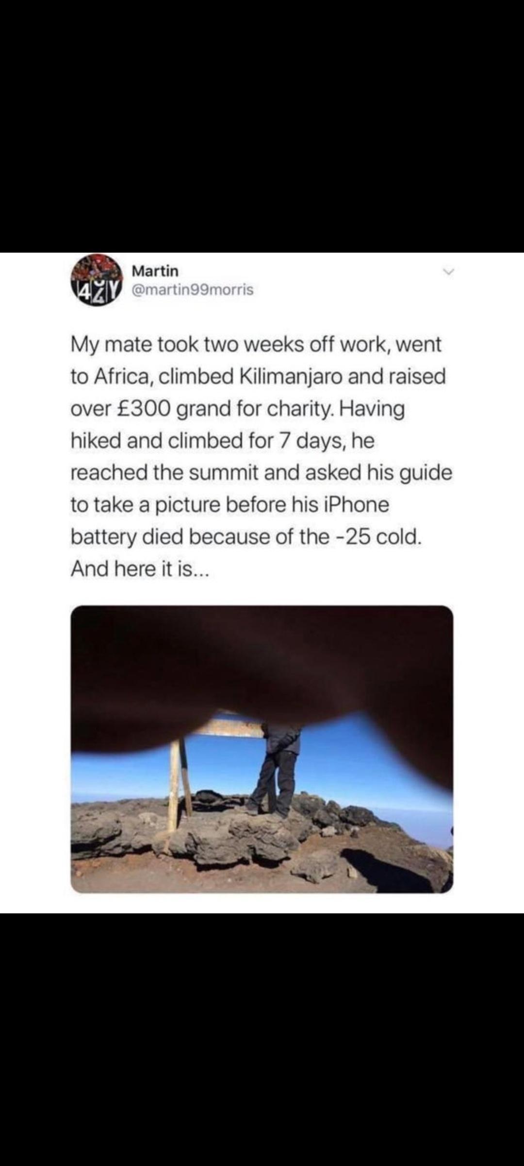 Martin My mate took two weeks off work went to Africa climbed Kilimanjaro and raised over 300 grand for charity Having hiked and climbed for 7 days he reached the summit and asked his guide to take a picture before his iPhone battery died because of the 25 cold And here itis