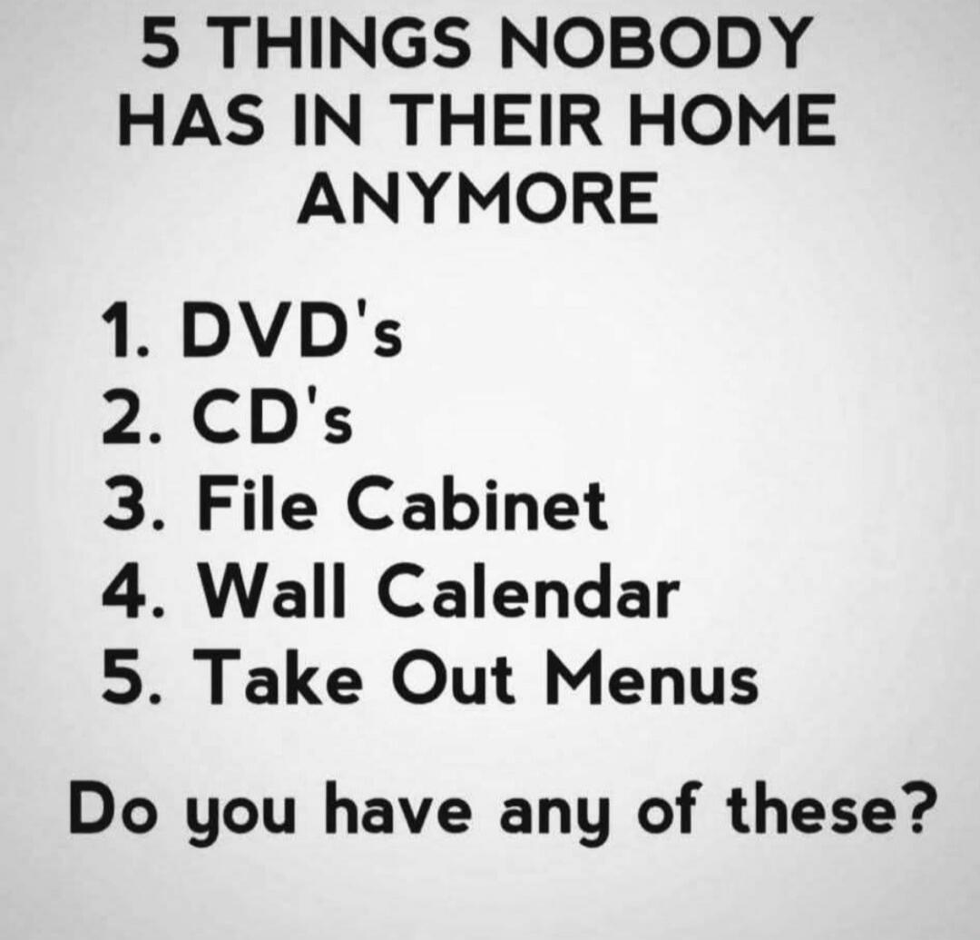 5 THINGS NOBODY HAS IN THEIR HOME ANYMORE 1. DVD's 2. CD's 3. File Cabinet 4. Wall Calendar 5. Take Out Menus Do you have any of these?
