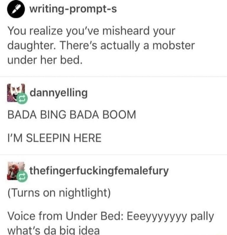 o writing prompt s You realize youve misheard your daughter Theres actually a mobster under her bed oA dannyelling BADA BING BADA BOOM IM SLEEPIN HERE thefingerfuckingfemalefury Turns on nightlight Voice from Under Bed Eeeyyyyyyy pally whats da bia idea