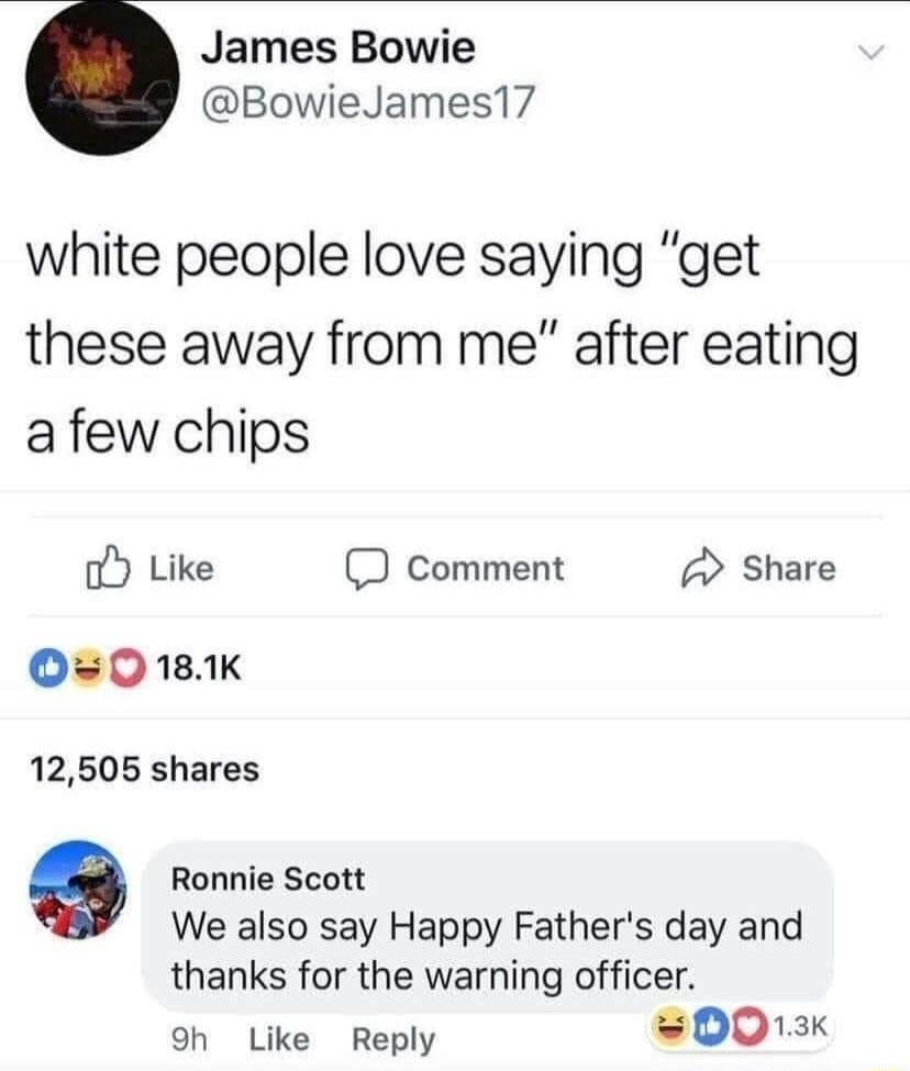 James Bowie BowieJames17 white people love saying get these away from me after eating afew chips o Like comment share 0O0181K 12505 shares 9 Ronnie Scott We also say Happy Fathers day and thanks for the warning officer oh Like Reply 0013