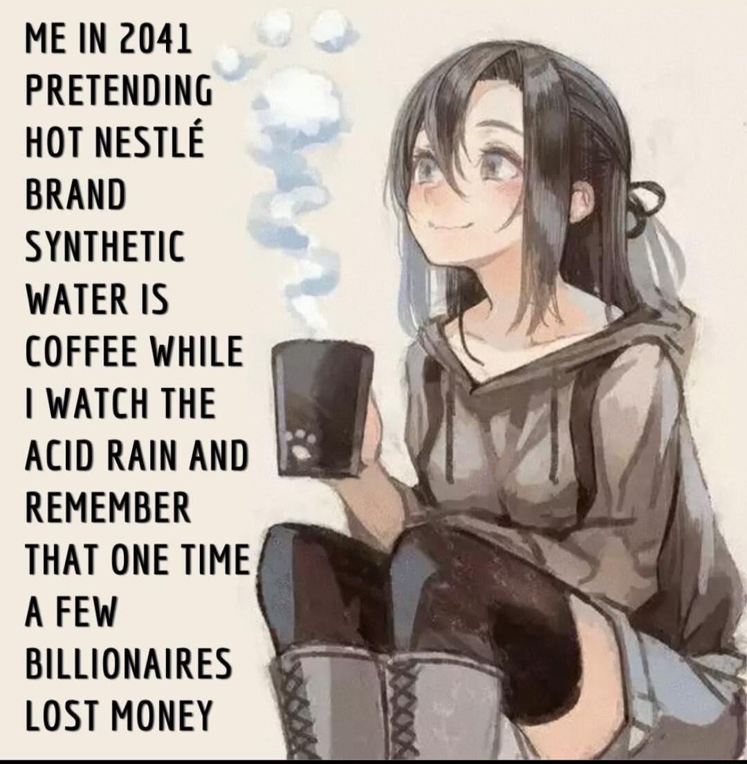 ME IN 2041 PRETENDING HOT NESTLE BRAND SYNTHETIC WATER IS COFFEE WHILE WATCH THE ACID RAIN AND REMEMBER THAT ONE TIME AFEW BILLIONAIRES LOST MONEY