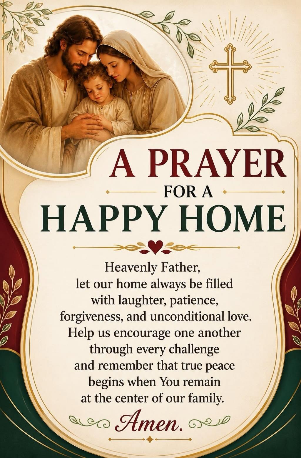 A PRAYER FOR A HAPPY HOME Heavenly Father, let our home always be filled with laughter, patience, forgiveness, and unconditional love. Help us encourage one another through every challenge and remember that true peace begins when You remain at the center of our family. Amen.