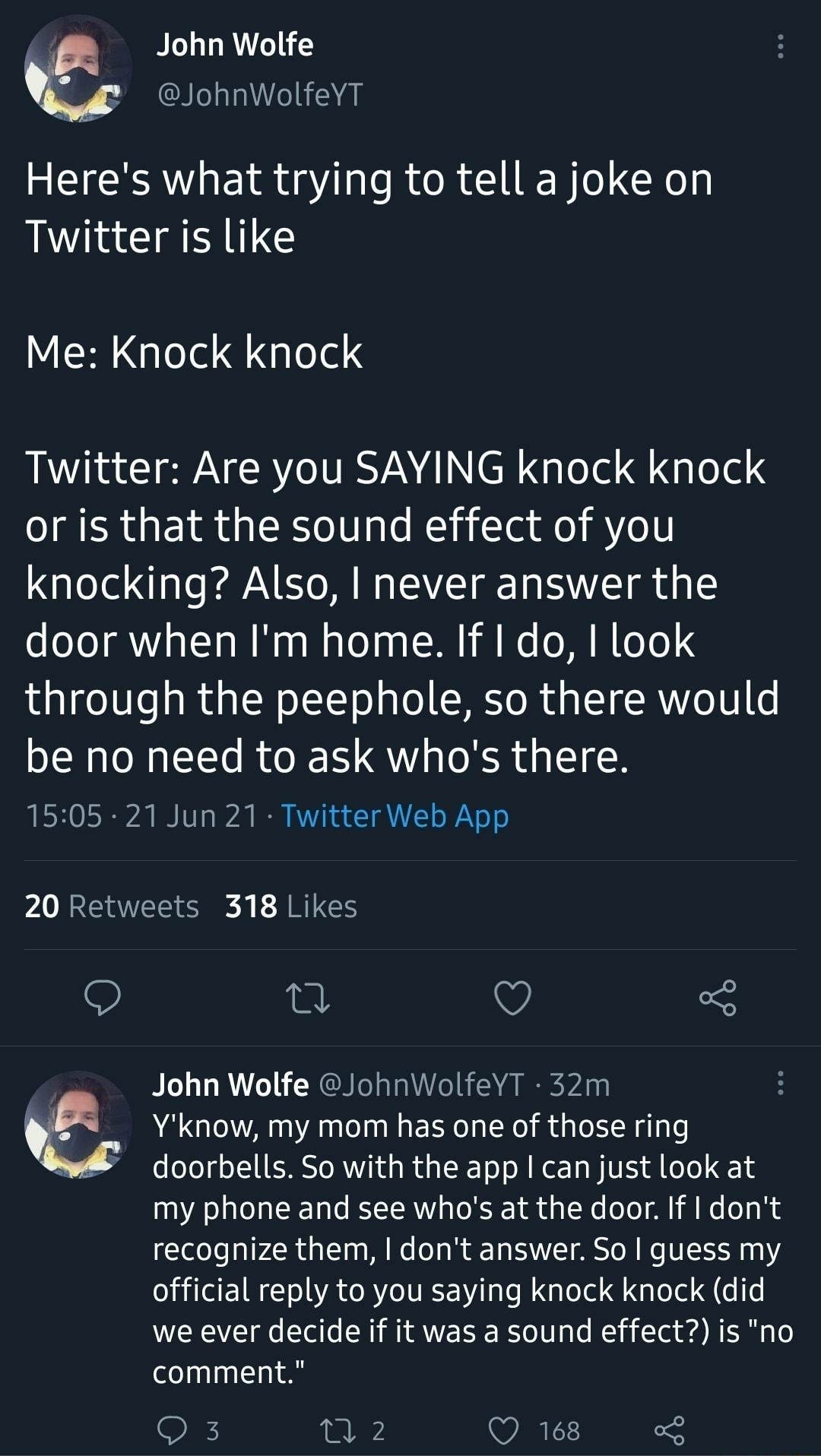 John Wolfe M JohnWolfeYT Heres what trying to tell a joke on Twitter is like Me Knock knock Twitter Are you SAYING knock knock GG EIR SRS U as l i T ffo o1 knocking Also never answer the door when Im home If I do look through the peephole so there would be no need to ask whos there 1505 21 Jun 21 Twitter Web App 20 Retweets 318 Likes v 3 QO John Wolfe JohnWolfeYT 32m Yknow my mom has one of those 