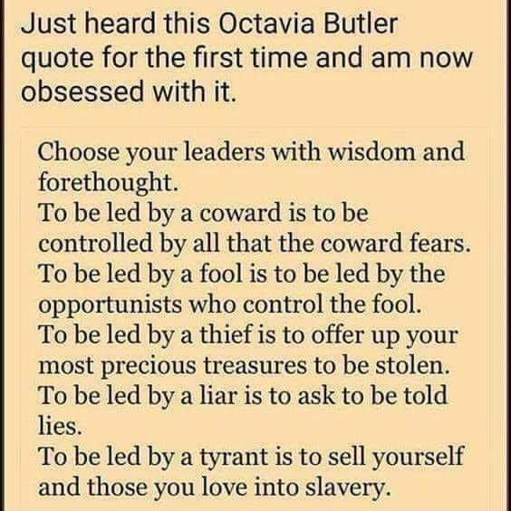 Just heard this Octavia Butler quote for the first time and am now obsessed with it Choose your leaders with wisdom and forethought To be led by a coward is to be controlled by all that the coward fears To be led by a fool is to be led by the opportunists who control the fool To be led by a thief is to offer up your most precious treasures to be stolen To be led by a liar is to ask to be told lies