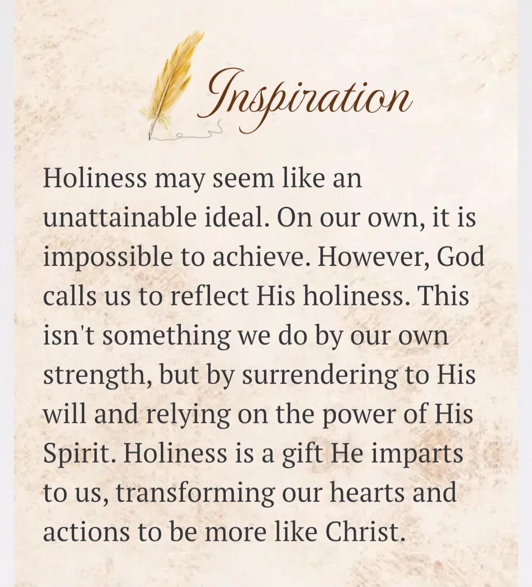 Inspiration Holiness may seem like an unattainable ideal. On our own, it is impossible to achieve. However, God calls us to reflect His holiness. This isn't something we do by our own strength, but by surrendering to His will and relying on the power of His Spirit. Holiness is a gift He imparts to us, transforming our hearts and actions to be more 