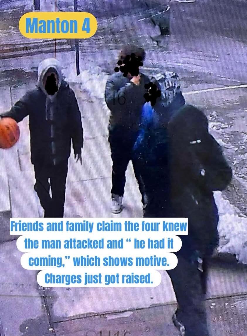 Manton 4
Friends and family claim the four knew the man attacked and “he had it coming,” which shows motive. Charges just got raised.