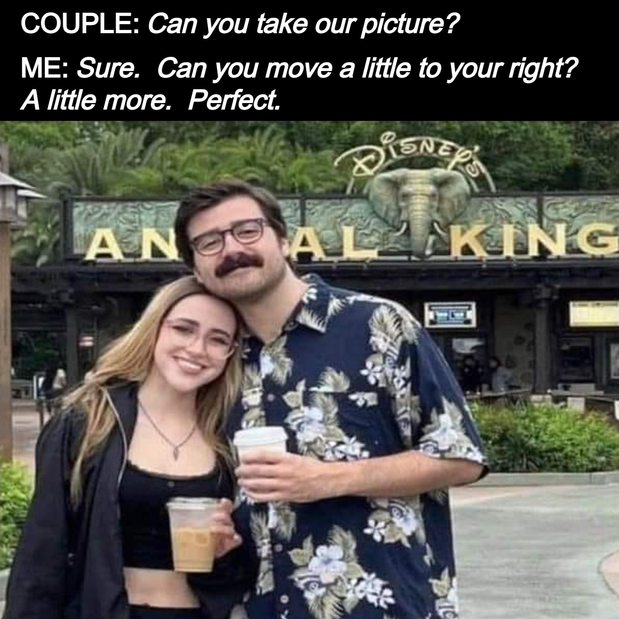 COUPLE Can you take our picture ME Sure Can you move a little to your right A little more Perfect