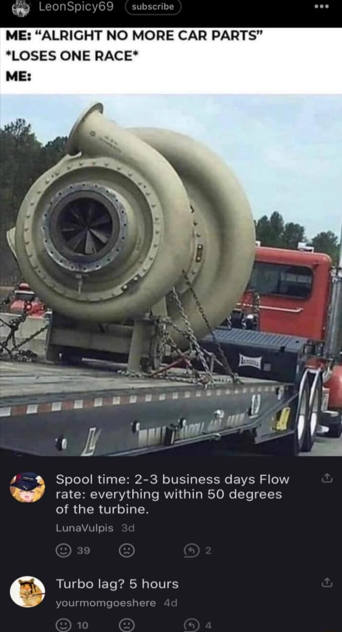 ME ALRIGHT NO MORE CAR PARTS LOSES ONE RACE Spool time 2 3 business days Flow rate everything within 50 degrees of the turbine Turbo lag 5 hours y