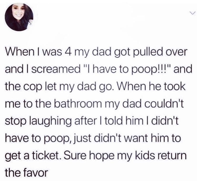 When was 4 my dad got pulled over and screamed have to poop and the cop let my dad go When he took me to the bathroom my dad couldnt stop laughing after told him didnt have to poop just didnt want him to get a ticket Sure hope my kids return the favor