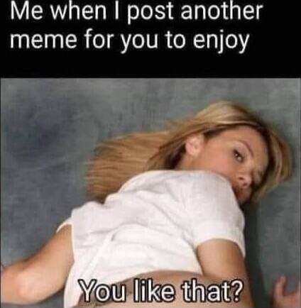 Me when I post another meme for you to enjoy. You like that?