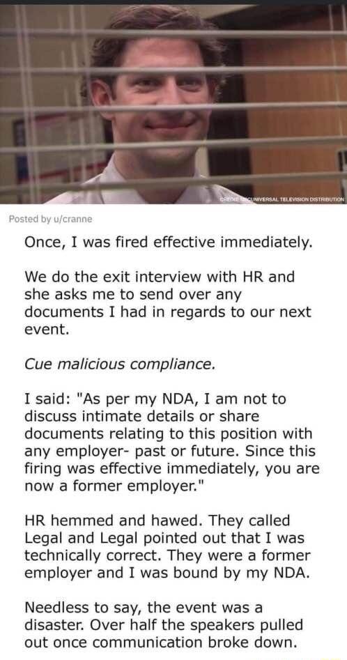 Once I was fired effective immediately We do the exit interview with HR and she asks me to send over any documents I had in regards to our next event Cue malicious compliance I said As per my NDA I am not to discuss intimate details or share documents relating to this position with any employer past or future Since this firing was effective immediately you are now a former employer HR hemmed and h