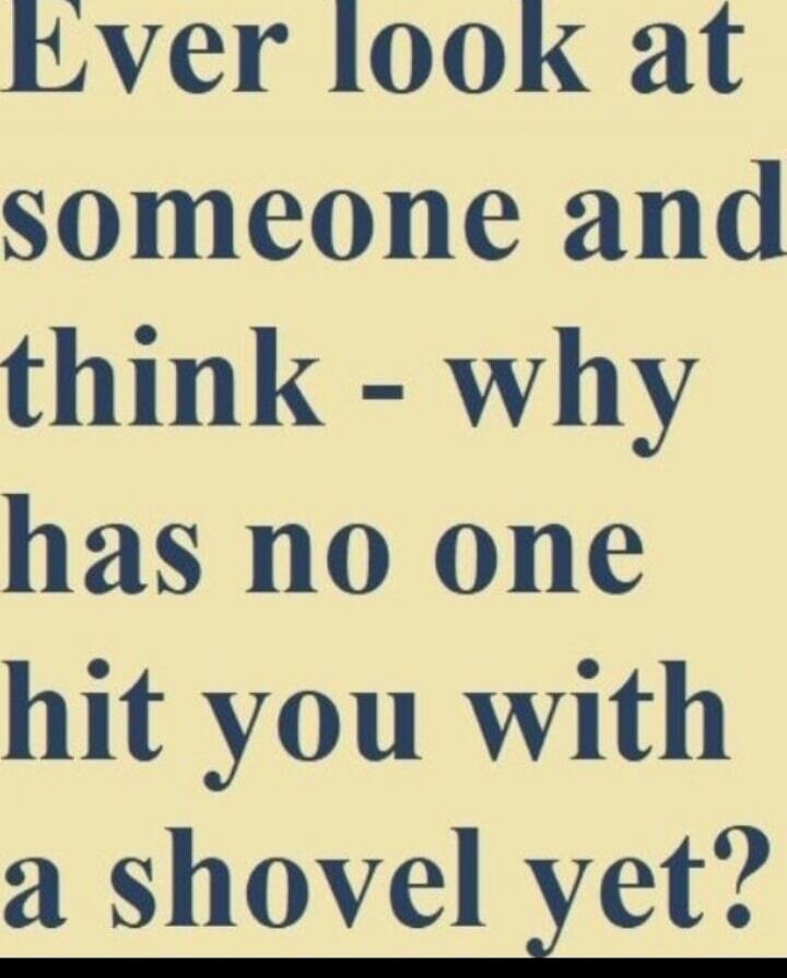 Ever look at someone and think - why has no one hit you with a shovel yet?
