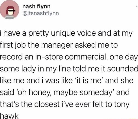 g nash flynn itsnashflynn have a pretty unique voice and at my first job the manager asked me to record an in store commercial one day some lady in my line told me it soundec like me and i was like it is me and she said oh honey maybe someday and thats the closest ive ever felt to tony hawk