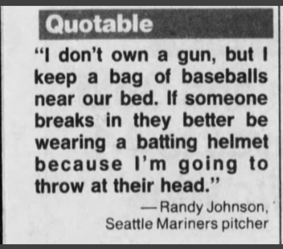 o T 71 15 l dont own a gun but keep a bag of baseballs near our bed If someone breaks in they better be wearing a batting helmet because Im going to throw at their head Randy Johnson Seattle Mariners pitcher