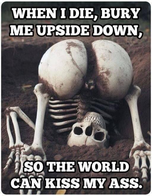 WHEN I DIE, BURY ME UPSIDE DOWN, SO THE WORLD CAN KISS MY ASS.