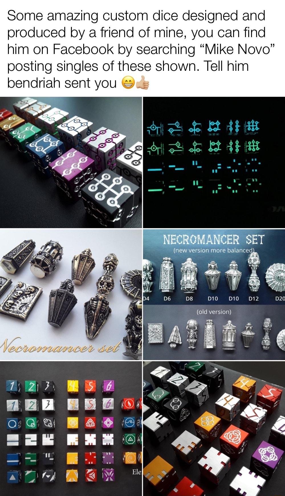 Some amazing custom dice designed and produced by a friend of mine you can find him on Facebook by searching Mike Novo posting singles of these shown Tell him bendriah sent you 112001538 TN 013 S QRS new version more balanced M TV 4 D10 D12 GRS T