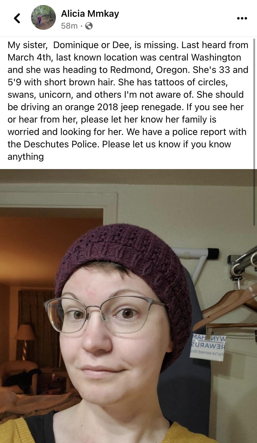 Alicia Mmkay My sister Dominique or Dee is missing Last heard from March 4th last known location was central Washington and she was heading to Redmond Oregon Shes 33 and 59 with short brown hair She has tattoos of circles swans unicorn and others Im not aware of She should be driving an orange 2018 jeep renegade If you see her or hear from her please let her know her family is worried and looking 