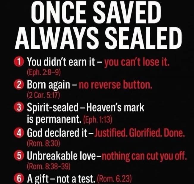 ONCE SAVED ALWAYS SEALED
1 You didn’t earn it – you can’t lose it. ( Eph. 2:8–9 )
2 Born again – no reverse button. (2 Cor. 5:17)
3 Spirit-sealed – Heaven’s mark is permanent. (Eph. 1:13)
4 God declared it – Justified. Glorified. Done. (Rom. 8:30)
5 Unbreakable love – nothing can cut you off. (Rom. 8:38–39)
6 A gift – not a test. (Rom. 6:23)