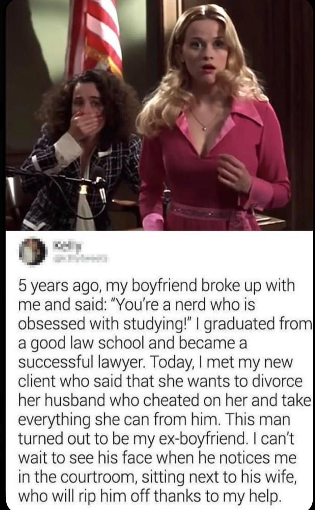 5 years ago, my boyfriend broke up with me and said: “You’re a nerd who is obsessed with studying!” I graduated from a good law school and became a successful lawyer. Today, I met my new client who said that she wants to divorce her husband who cheated on her and take everything she can from him. This man turned out to be my ex-boyfriend. I can’t w