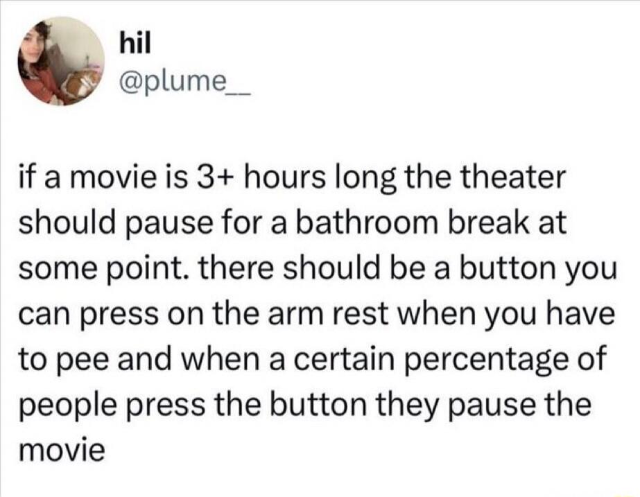 hil @plume__ if a movie is 3+ hours long the theater should pause for a bathroom break at some point. there should be a button you can press on the arm rest when you have to pee and when a certain percentage of people press the button they pause the movie