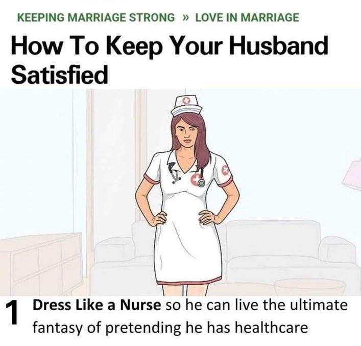 Leamn why people trust wikiHow KEEPING MARRIAGE STRONG LOVE IN MARRIAGE How To Keep Your Husband Satisfied 1 Dress Like a Nurse so he can live the ultimate fantasy of pretending he has healthcare