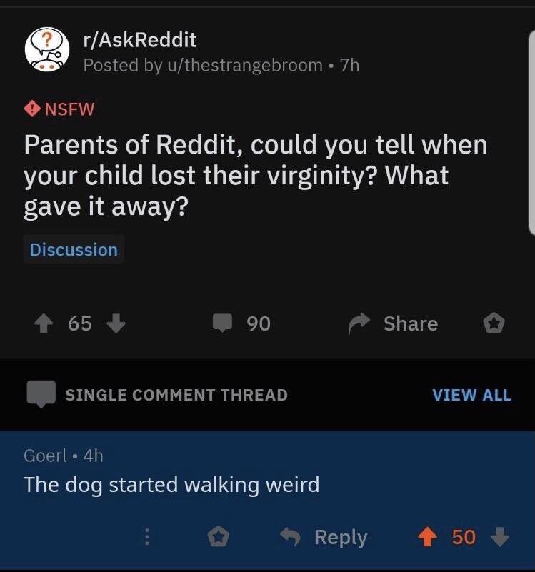 Q rAskReddit Posted by uthestrangebroom 7h O NSFW TET0 1 E 00 1 Yo 1 ST 101 o RYeTURR 1 RVVA LTy your child lost their virginity What gave it away Discussion 65 90 SHETES SINGLE COMMENT THREAD VIEW ALL Goerl 4h The dog started walking weird Reply 4 50