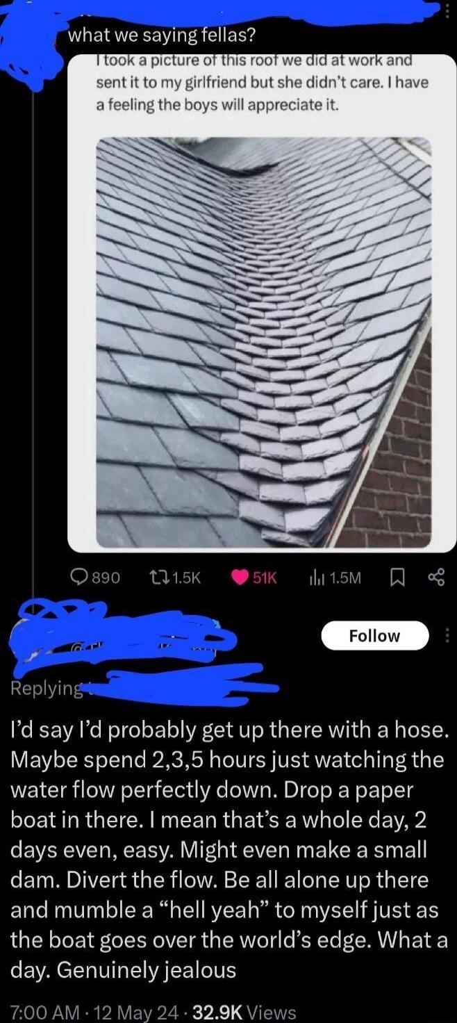 what we saying fellas 10 1 his d but st afeeling the boys will appreciate it P 2 Follow 5 Replyin Id say Id probably get up there with a hose Maybe spend 235 hours just watching the water flow perfectly down Drop a paper boat in there mean thats a whole day 2 days even easy Might even make a small dam Divert the flow Be all alone up there and mumble a hell yeah to myself just as the boat goes over