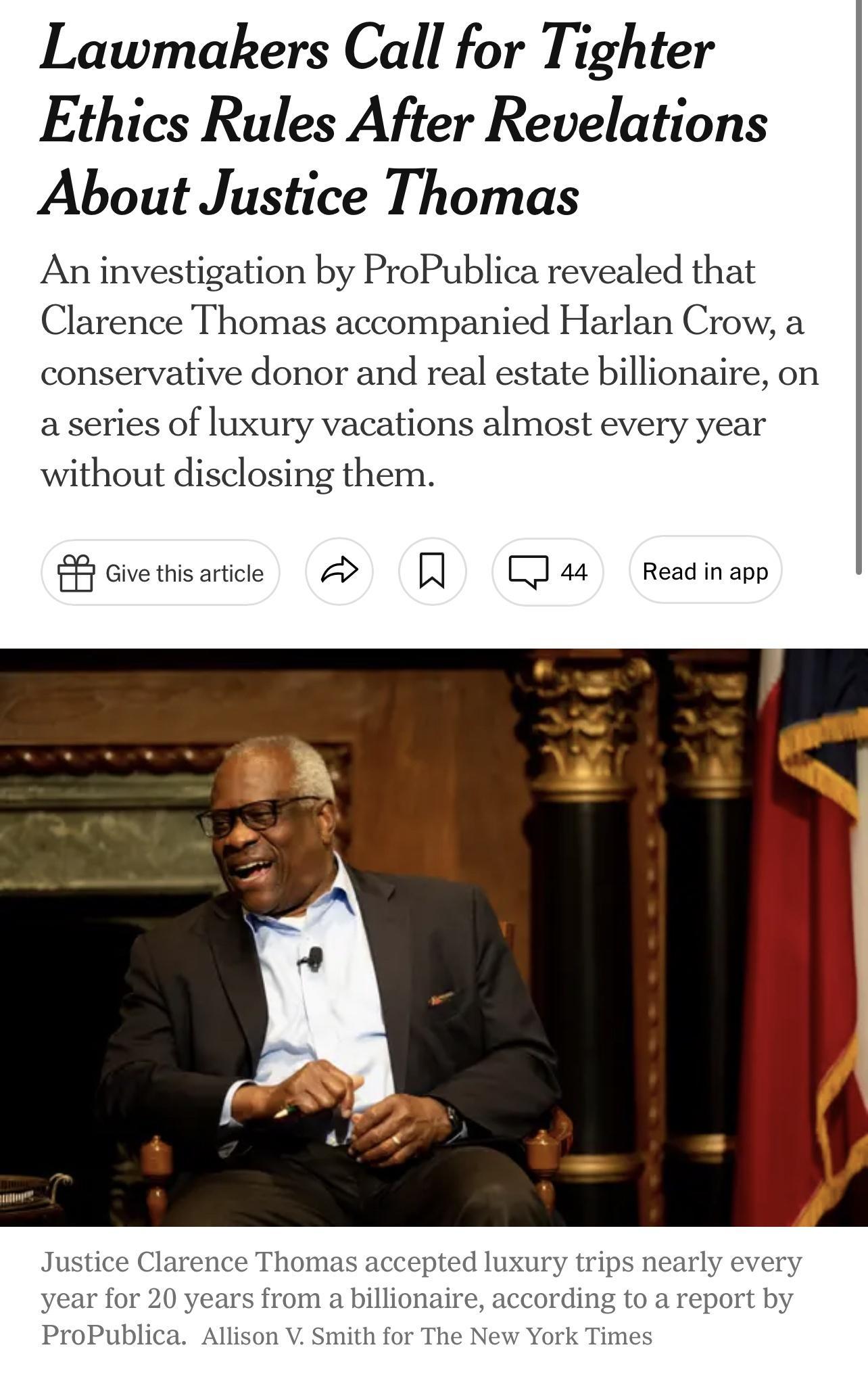 Lawmakers Call for Tighter Ethics Rules After Revelations About Justice Thomas An investigation by ProPublica revealed that Clarence Thomas accompanied Harlan Crow a conservative donor and real estate billionaire on a series of luxury vacations almost every year without disclosing them Sovemsance A 1 T4 Rediopp Justice Clarence Thoma year for 20 years from a bill ProPublica Allison V Smith