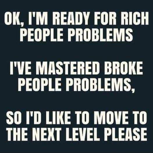 OK IM READY FOR RICH PEOPLE PROBLEMS IVE MASTERED BROKE PEOPLE PROBLEMS SO ID LIKE TO MOVE T0 THE NEXT LEVEL PLEASE