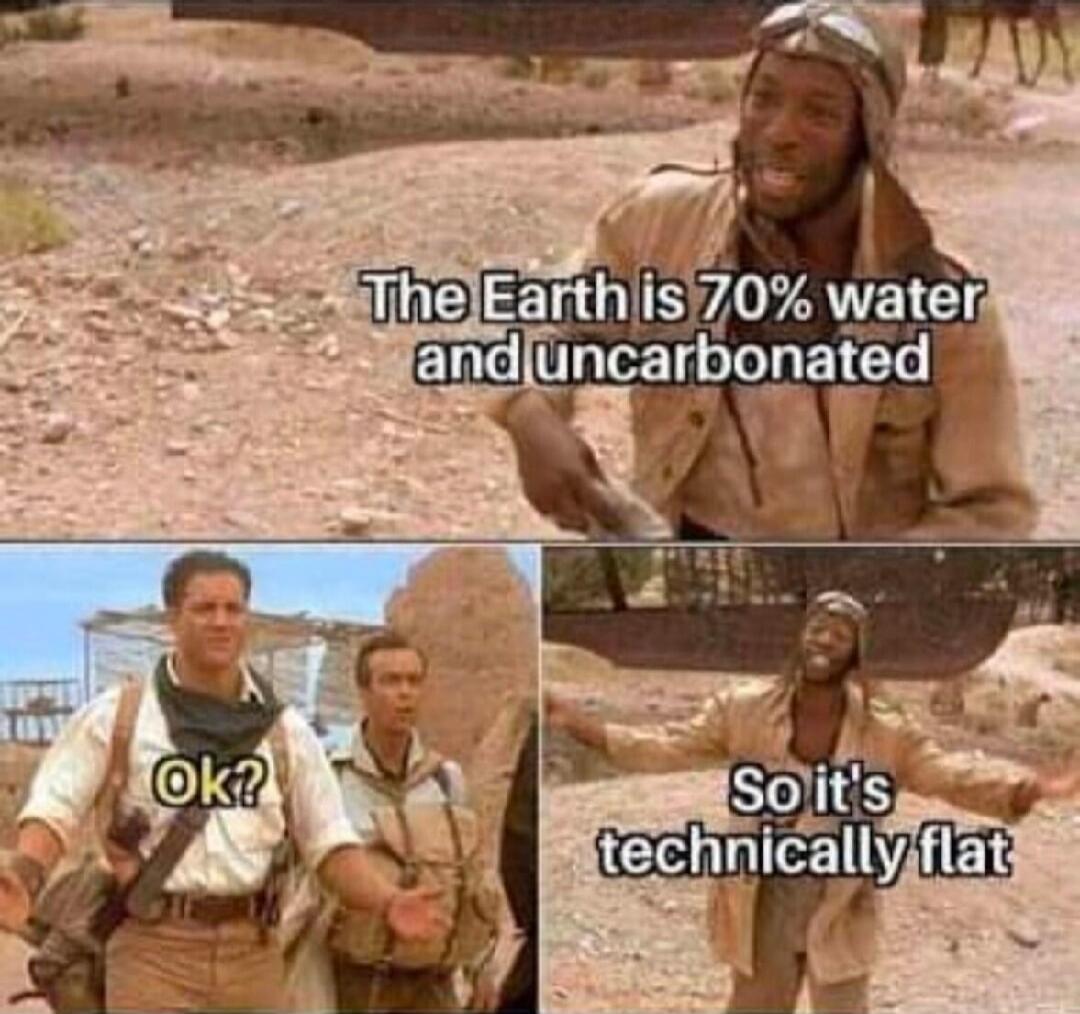 The Earth is 70% water and uncarbonated
Ok?
So it's technically flat
