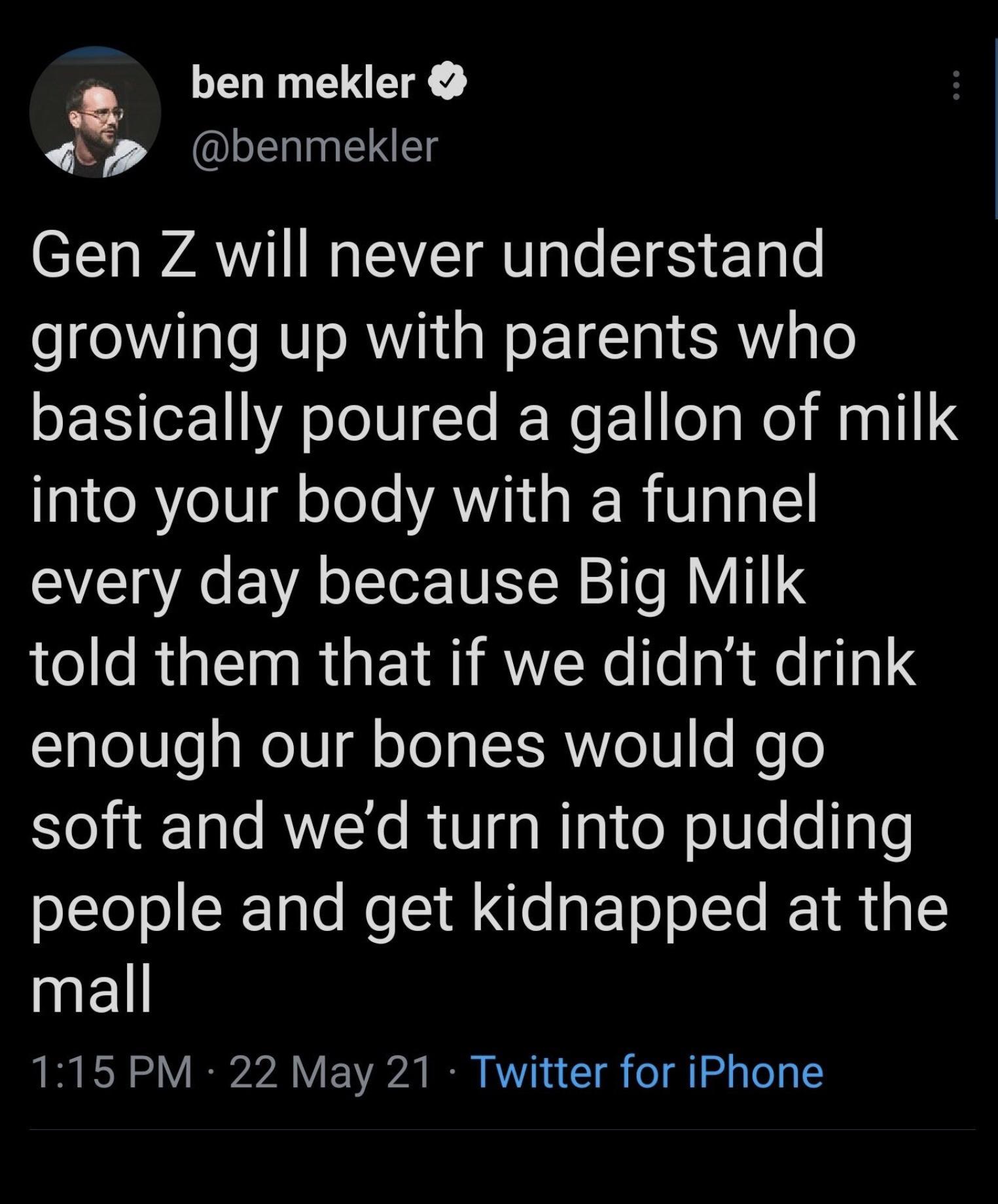 2 ben mekler 4t p benmekler Gen Z will never understand growing up with parents who SE e U A JoIVITe I WeF1 ol s el M a1l T o RYeIV g oleTe A I A RiVIalgl every day because Big Milk told them that if we didnt drink Tale8le g oVl oJo aTXSANYo10 s WeTo soft and wed turn into pudding oLloJoSITale Re I e gFTo o Te 1 1g k1l 115 PM 22 May 21 Twitter for iPhone