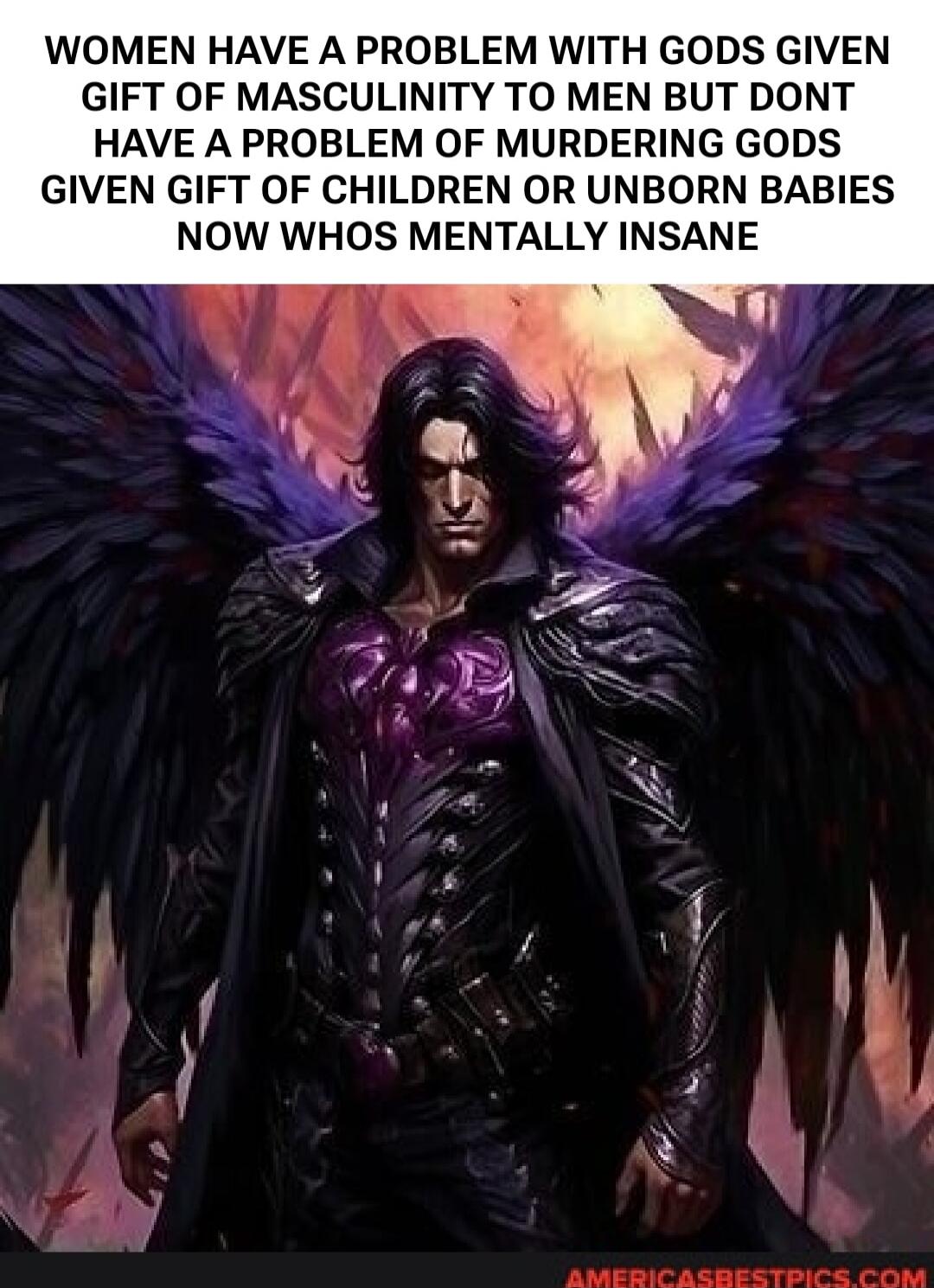 WOMEN HAVE A PROBLEM WITH GODS GIVEN GIFT OF MASCULINITY TO MEN BUT DONT HAVE A PROBLEM OF MURDERING GODS GIVEN GIFT OF CHILDREN OR UNBORN BABIES NOW WHOS MENTALLY INSANE