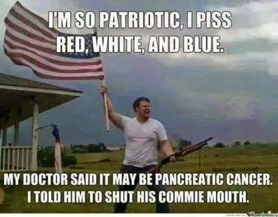 I'M SO PATRIOTIC, I PISS RED, WHITE, AND BLUE. MY DOCTOR SAID IT MAY BE PANCREATIC CANCER. I TOLD HIM TO SHUT HIS COMMIE MOUTH.