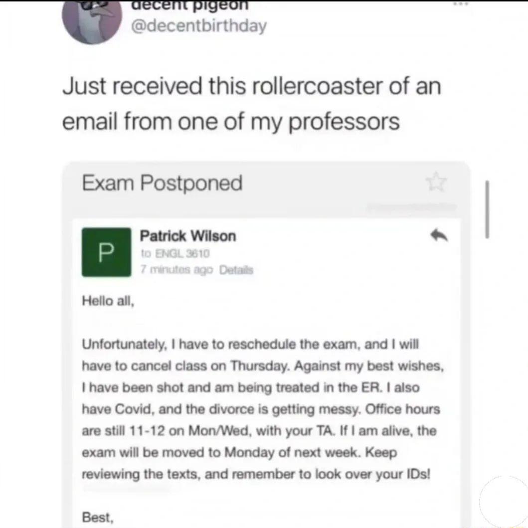 decentbirthday Just received this rollercoaster of an email from one of my professors Exam Postponed l mwnn Hello al Unfortunately have 10 reschedue the exam and wil have to cancel class on Thursday Against my best wishes 1have bean shot and am being treated n the ER also have Covid and the divorce is getting messy Office hours are sl 11 12 on MonWed with your TA I am aive the xam wil be moved 1o 