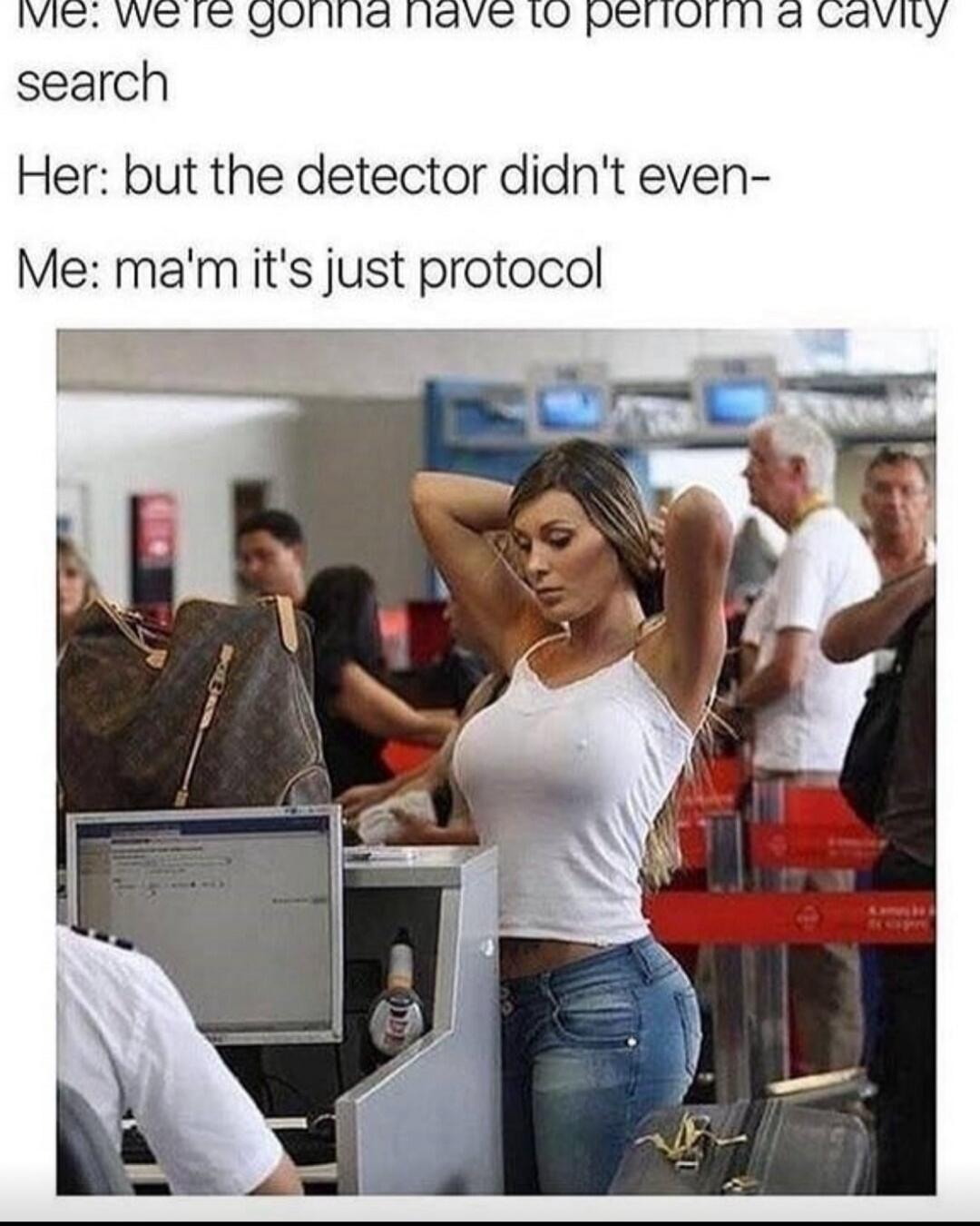 Me: we're gonna have to perform a cavity search
Her: but the detector didn't even-
Me: ma'm it's just protocol