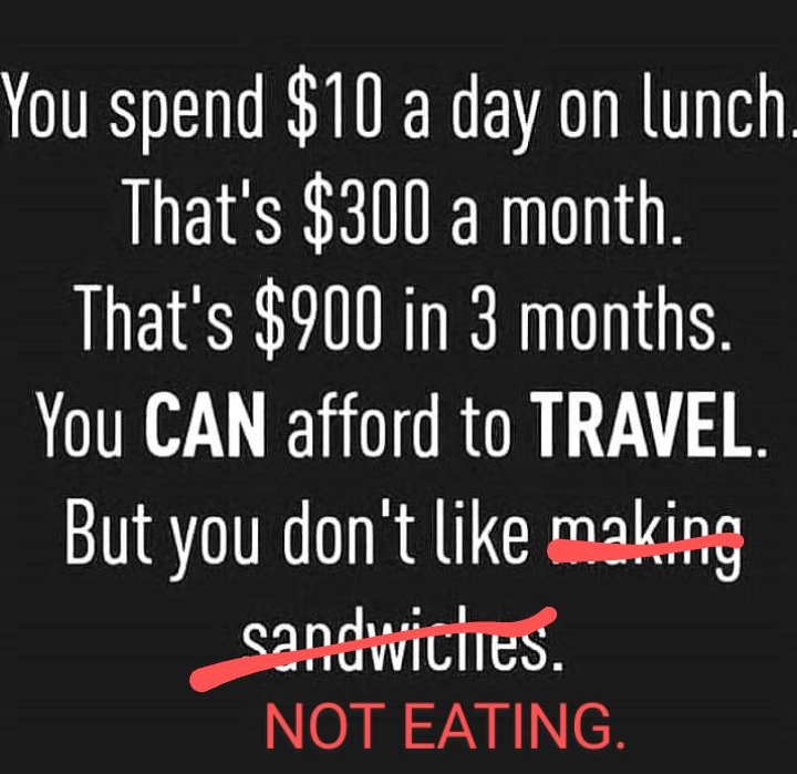 You spend 10 a day on lunch Thats 300 a month Thats 900 in 3 months You CAN afford to TRAVEL But you dont like making sandwitlTes
