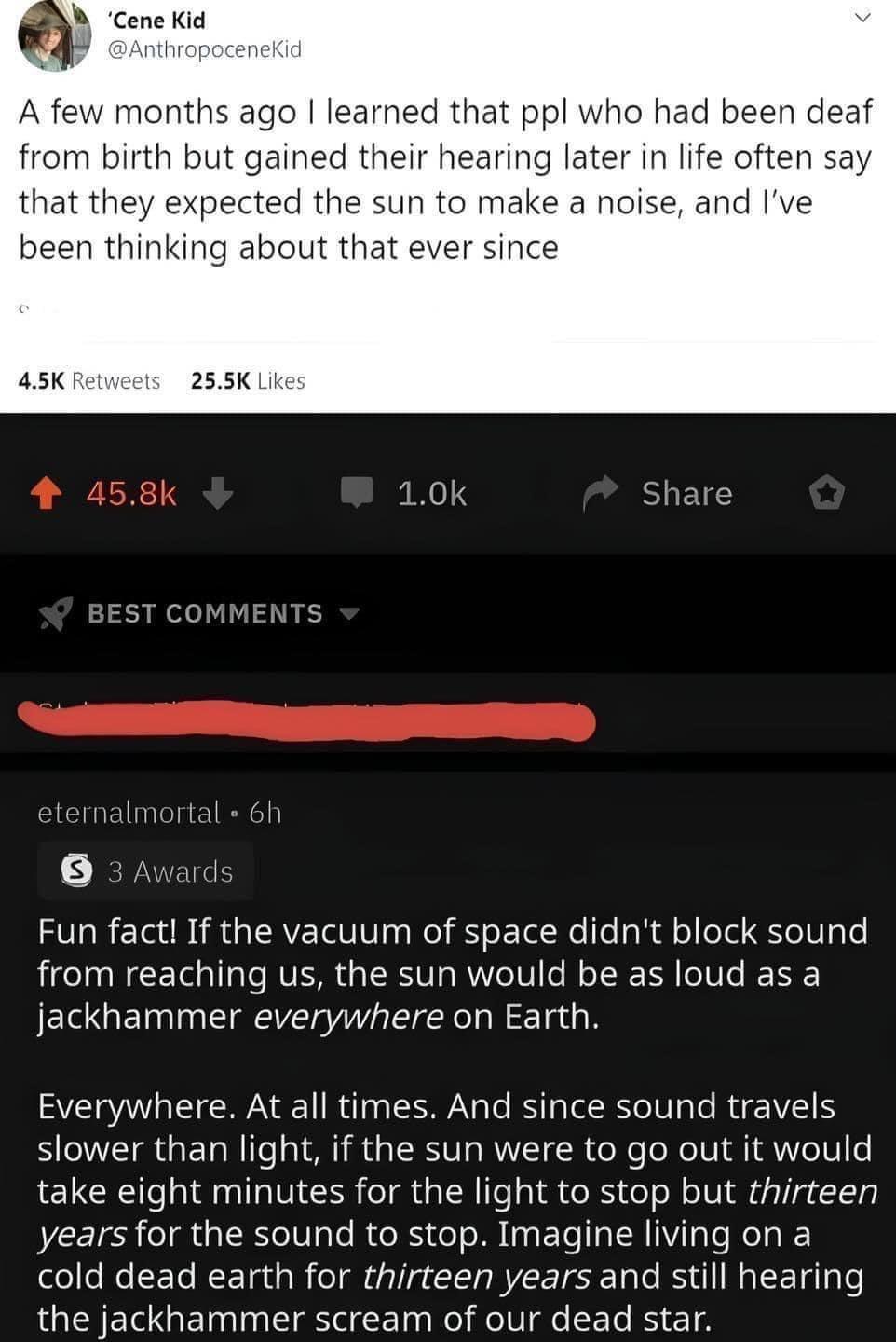 months ago learned that ppl who had been deaf from birth but gained their hearing later in life often say that they n to make a noise and been thinking ab 255K Lk 10k Share Fun fact If the vacuum of space didnt block sound from reaching us the sun would be as loud as a jackhammer everywhere on Earth Everywhere At all times And since sound travels slower than light if the sun were to go out it woul